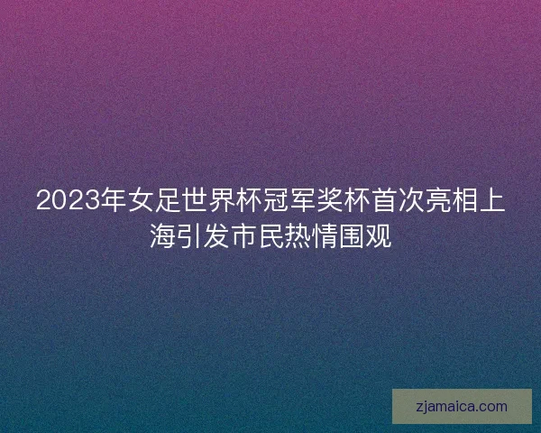 2023年女足世界杯冠军奖杯首次亮相上海引发市民热情围观