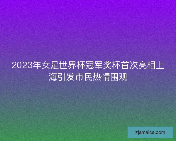 2023年女足世界杯冠军奖杯首次亮相上海引发市民热情围观